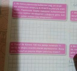 3. Bir helva yapımında kullanılan yağ, un ve şe-
ker miktarının sırasıyla 2, 3 ve 5 sayılarıyla oran-
tılıdır. Yapımında başka malzeme kullanılmayan
helvanın kütlesi 20 kilogram oiduğuna göre, kul-
lanılan şeker miktarı kaç kilogramdır?
4. Yusuf ile Kerem 130 lira parayı sırasıyla 11
ve 15 ile doğru orantılı olarak paylaşıyorlar. Buna
göre, Yusuf'un payına düşen para kaç liradır?
12
7. Bir
larıyl.
re ise
8. Bir I
da, kal
göre b
kaç kis