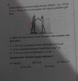 81.
Sürtünmelerin önemsenmediği ortamda, kütleleri mx = 60 kg
ve m₁ = 80 kg olan iki arkadaştan biri diğerini şekildeki gibi
itiyor.
L kişisi bir süre sonra 3 m/s lik sabit hızla hareket etti-
ğine göre,
I. L nin K ye uyguladığı itmenin büyüklüğü 240 Ns dir.
II. K nin hızlanma ivmesinin büyüklüğü 4 m/s² dir.
III. K nin son hızının büyüklüğü 4 m/s dir.
yargılarından hangileri kesin doğrudur?
B) I ve II
A) Yalnız I
D) II ve III
E) I ve II
C) Yalnız III