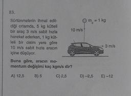 83.
Sürtünmelerin
ihmal edil-
diği ortamda, 5 kg kütleli
bir araç 3 m/s sabit hızla
hareket ederken, 1 kg küt-
leli bir cisim yere göre
10 m/s sabit hızla aracın
içine düşüyor.
Qm = 1 kg
C
10 m/s
Buna göre, aracın mo-
mentum değişimi kaç kgm/s dir?
A) 12,5
B) 5
C) 2,5
D) -2,5
3 m/s
E) -12