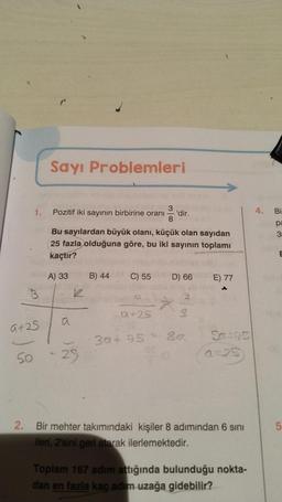 1.
B
9+25
Sayı Problemleri
Pozitif iki sayının birbirine oranı
8
Bu sayılardan büyük olanı, küçük olan sayıdan
25 fazla olduğuna göre, bu iki sayının toplamı
kaçtır?
A) 33
a
1
50 - 25
B) 44
'dir.
C) 55 D) 66
*
2
1.12
3a+95 - Sa
95 (0
E) 77
Sa-35
(0-25)
2.
Bir mehter takımındaki kişiler 8 adımından 6 sını
ileri, 2'sini geri atarak ilerlemektedir.
Toplam 167 adım attığında bulunduğu nokta-
dan en fazla kaç adım uzağa gidebilir?
4.
Bi
pa
3
E
LO
5