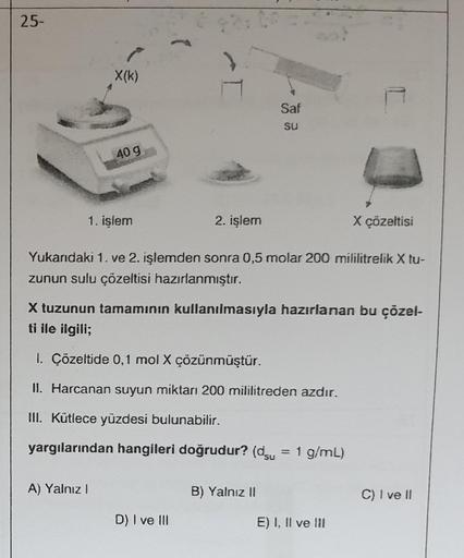 25-
X(k)
40 g
1. işlem
A) Yalnız I
T
2. işlem
D) I ve III
Saf
su
Yukarıdaki 1. ve 2. işlemden sonra 0,5 molar 200 mililitrelik X tu-
zunun sulu çözeltisi hazırlanmıştır.
X tuzunun tamamının kullanılmasıyla hazırlanan bu çözel-
ti ile ilgili;
1. Çözeltide 0