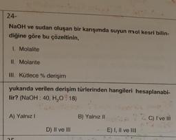 24-
NaOH ve sudan oluşan bir karışımda suyun mol kesri bilin-
diğine göre bu çözeltinin,
1. Molalite
II. Molarite
III. Kütlece % derişim
yukarıda verilen derişim türlerinden hangileri hesaplanabi-
lir? (NaOH : 40, H₂O:18)
A) Yalnız I
25
D) II ve III
B) Yalnız II
E) I, II ve III
C) I ve Ill