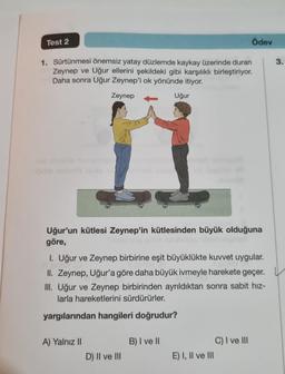 Test 2
1. Sürtünmesi önemsiz yatay düzlemde kaykay üzerinde duran
Zeynep ve Uğur ellerini şekildeki gibi karşılıklı birleştiriyor.
Daha sonra Uğur Zeynep'i ok yönünde itiyor.
Zeynep
ipitie maveb als vilesd Byen
Uğur'un kütlesi Zeynep'in kütlesinden büyük olduğuna
göre,
Tingl
A) Yalnız II
Uğur
I. Uğur ve Zeynep birbirine eşit büyüklükte kuvvet uygular.
II. Zeynep, Uğur'a göre daha büyük ivmeyle harekete geçer.
III. Uğur ve Zeynep birbirinden ayrıldıktan sonra sabit hız-
larla hareketlerini sürdürürler.
yargılarından hangileri doğrudur?
D) II ve III
B) I ve II
Ödev
E) I, II ve III
C) I ve III
3.