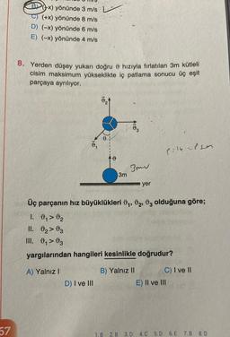 57
Bx) yönünde 3 m/s
(+x) yönünde 8 m/s
D) (-x) yönünde 6 m/s
E) (-x) yönünde 4 m/s
8. Yerden düşey yukarı doğru hızıyla fırlatılan 3m kütleli
cisim maksimum yükseklikte iç patlama sonucu üç eşit
parçaya ayrılıyor.
D) I ve III
0
&
1. B
3m
At
2. B
B) Yalnız II
13
Bmw
Üç parçanın hız büyüklükleri 0₁, 02, 03 olduğuna göre;
1. 0₁ > ₂
II. 0₂03
III. ₁03
yargılarından hangileri kesinlikle doğrudur?
A) Yalnız I
yer
Pilk-peen
3. D 4. C
E) II ve III
5. D
C) I ve II
6. E
7. B
8. D