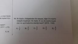 , o mavi hücre
ak toplam hüc-
nabilir?
(2017-LYS)
E) 36
14. Bir küpün, 8 köşesinden 6'sı beyaza, diğer 2'si siyaha
rastgele boyanıyor. Bu küpte, iki ucu da siyaha boyalı
olan bir ayrıt bulunma olasılığı kaçtır? (2016-YGS)
A) =—7/12
B)
C)
33/13
D)
E)