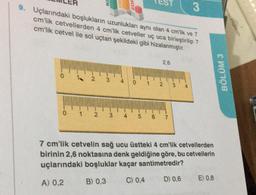 9. Uçlarındaki boşlukların uzunlukları aynı olan 4 cm'lik ve 7
cm'lik cetvellerden 4 cm'lik cetveller uç uca birleştirilip 7
cm'lik cetvel ile sol uçtan şekildeki gibi hizalanmıştır.
1
2
3 4
2 3
2,6
0 1 2 3
6 7
3
4
7 cm'lik cetvelin sağ ucu üstteki 4 cm'lik cetvellerden
birinin 2,6 noktasına denk geldiğine göre, bu cetvellerin
uçlarındaki boşluklar kaçar santimetredir?
A) 0,2
B) 0,3
D) 0,6
C) 0,4
E) 0,8
BÖLÜM 3