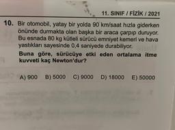 11. SINIF / FİZİK / 2021
10. Bir otomobil, yatay bir yolda 90 km/saat hızla giderken
önünde durmakta olan başka bir araca çarpıp duruyor.
Bu esnada 80 kg kütleli sürücü emniyet kemeri ve hava
yastıkları sayesinde 0,4 saniyede durabiliyor.it
Buna göre, sürücüye etki eden ortalama itme
kuvveti kaç Newton'dur?
A) 900 B) 5000 C) 9000 D) 18000 E) 50000