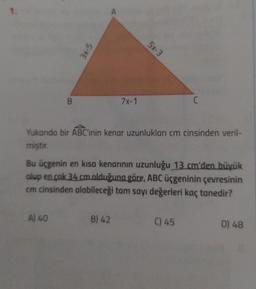 1.
B
3x-5
A) 40
A
7x-1
5x-3
Yukarıda bir ABC'inin kenar uzunlukları cm cinsinden veril-
miştir.
B) 42
Bu üçgenin en kısa kenarının uzunluğu 13 cm'den büyük
alup en çok 34 cm.olduğuna göre, ABC üçgeninin çevresinin
cm cinsinden alabileceği tam sayı değerleri kaç tanedir?
C
C) 45
D) 48