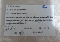 I. idrar kanalı
II. böbrek atardamarı
III. böbrek toplardamarı
Yukarıda verilen yapılardan alınan sıvılardaki üre
derişiminin en çok olandan en az plana doğru sıra-
lanışı nasıl olmalıdır?
A) - - III
B) III-II-I
C
D) I-HIXII
C) 1-11 - III
E) III-1-11