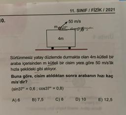 10.
m
37⁰
4m
11. SINIF / FİZİK / 2021
50 m/s
Sürtünmesiz yatay düzlemde durmakta olan 4m kütleli bir
araba içerisinden m kütleli bir cisim yere göre 50 m/s'lik
hızla şekildeki gibi atılıyor.
Buna göre, cisim atıldıktan sonra arabanın hızı kaç
m/s'dir?
(sin37° = 0,6; cos37° = 0,8)
A) 6
B) 7,5
C) 8
D) 10
E) 12,5