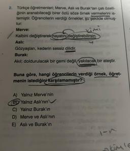 2. Türkçe öğretmenleri; Merve, Asli ve Burak'tan çatı özelli-
ğinin aranabileceği birer özlü söze örnek vermelerini is-
temiştir. Öğrencilerin verdiği örnekler, şu şekilde olmuş
tur:
kimi
Merve:
Kalbini değiştirerek hayatını değiştirebilirsin.
Aslı:
Gözyaşları, kederin sessiz dilidir.
Burak:
Akıl; doldurulacak bir gemi değil yakılacak bir ateştir.
Buna göre, hangi öğrencilerin verdiği örnek, öğret-
menin istediğini karşılamamıştır?
A) Yalnız Merve'nin
BD Yalnız Aslı'nın
C) Yalnız Burak'ın
D) Merve ve Aslı'nın
E) Aslı ve Burak'ın
1-n
akimle