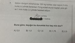 7.
Gölün durgun bölümünde 150 kg kütlesi olan kayık 2 m/s
hızla (+) yönde ilerlerken 75 kg kütleli oturan kaptan yere gö-
re 1 m/s hızla (+) yönde hareket ediyor.
A) 0,5
-1m/s
Buna göre, kayığın bu durumda hızı kaç m/s olur?
C) 1,5
B) 1,0
→2m/s
D) 1,75
E) 2,5