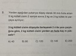 2.
Yerden aşağıdan yukarıya düşey olarak 30 m/s hızla atılan
5 kg kütleli cisim 2 saniye sonra 2 kg ve 3 kg kütleli iki par-
çaya ayrılıyor.
3 kg kütleli cisim düşeyde ilerleyerek 2 s'de yere çarptı-
ğına göre, 2 kg kütleli cisim yerden en fazla kaç m yük-
selir?
A) 40
B) 80 C) 120
D) 140
E) 200