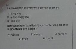 84.
Sürtünmelerin önemsenmediği ortamda bir top,
1. yatay atış
II. yukarı düşey atış
III. eğik atış
hareketlerinden hangilerini yaparken herhangi bir anda
momentumu sıfır olabilir?
A) Yalnız I
D) I ve III
B) Yalnız II
E) II ve III
C) Yalnız III