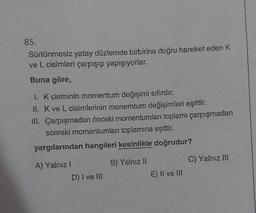 85.
Sürtünmesiz yatay düzlemde birbirine doğru hareket eden K
ve L cisimleri çarpışıp yapışıyorlar.
Buna göre,
1. K cisminin momentum değişimi sıfırdır.
II. K ve L cisimlerinin monemtum değişimleri eşittir.
III. Çarpışmadan önceki momentumları toplamı çarpışmadan
sonraki momentumları toplamına eşittir.
yargılarından hangileri kesinlikle doğrudur?
A) Yalnız I
D) I ve III
B) Yalnız II
E) II ve III
C) Yalnız III