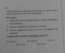 86.
Yatay düzlemde, doğrusal hareket yapan bir cisim hareket
doğrultusundaki bir kuvvetin etkisindedir.
Buna göre,
1. Cisme etki eden kuvvetin itmesi ve cismin momentumu
aynı yönlüdür.
II. Cismin momentumu ve hızı aynı yönlüdür.
III. Cisme uygulanan kuvvet ve cismin hız değişimi aynı
yönlüdür.
yargılarından hangileri kesinlikle doğrudur?
A) Yalnız I
D) I ve III
B) Yalnız III
E) Il ve Ill
C) I ve II