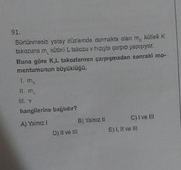 91.
Sürtünmesiz yatay düzlemde durmakta olan m kütleli K
takozuna m kütleli L takozu v hızıyla çarpıp yapışıyor.
Buna göre K,L takozlarının çarpışmadan sonraki mo-
mentumunun büyüklüğü,
1. mg
hangilerine bağlıdır?
A) Yalnız I
B) Yalnız il
D) II ve III
C) I ve III
E) 1, II ve III