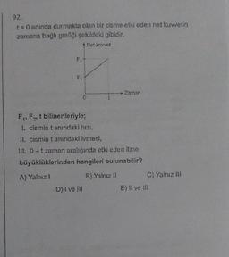 92.
t=0 anında durmakta olan bir cisme etki eden net kuwetin
zamana bağlı grafiği şekildeki gibidir.
*Net kuvvet
F₂-
F₁
0
D) I ve Ill
- Zaman
F₁ F₂ t bilinenleriyle;
I. cismin tanındaki hizi,
II. cismin tanındaki ivmesi,
IL 0-tzaman aralığında etki eden itme
büyüklüklerinden hangileri bulunabilir?
A) Yalnız 1
B) Yalnız Ji
C) Yalnız III
E) Il ve III