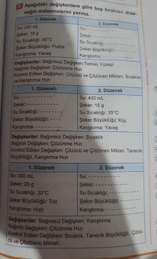 B Aşağıdaki değişkenlere göre boş bırakılan düze-
neğin malzemelerini yazınız.
1. Düzenek
Su: 250 mL
Şeker: 10 g
Su Sıcaklığı: 40°C
Şeker Büyüklüğü: Pudra
Karıştırma: Yavaş
Su:
Şeker:
Su Sıcaklığı:
Şeker Büyüklüğü: - -
Karıştırma: -
Değişkenler: Bağımsız D