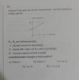 96.
Kütlesi 5 kg olan bir cismin momentum - zaman grafigi şe-
kildeki gibidir.
P₂
3
* Momentum
C
Zaman
P₁, P₂ ve t bilinenleriyle;
L cismin ivmesinin büyüklüğü,
II. cisme etki eden net kuvvetin büyüklüğü,
III. tanında cismin kinetik enerjisi
niceliklerinden hangileri bulunabilir?
A) Yalnız 1
B) Yalnız 11
D) I ve III
C) I ve II
E) I, II ve III