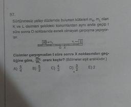 97.
olan
Sürtünmesiz yatay düzlemde bulunan kütleleri my, my
K ve L cisimleri şekildeki konumlardan aynı anda geçip t
süre sonra O noktasında esnek olmayan çarpışma yapıyor-
lar.
5
A)
() / B)
4
K
Cisimler çarpışmadan t süre sonra X noktasından geç-
tiğine göre, m
oranı kaçtır? (Bölmeler eşit aralıklıdır.)
E) 2
5
B) 2
OX
4
C) 3
3
D) 2/20