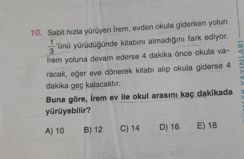 1
10. Sabit hızla yürüyen İrem, evden okula giderken yolun
'ünü yürüdüğünde kitabını almadığını fark ediyor.
3
İrem yoluna devam ederse 4 dakika önce okula va-
racak, eğer eve dönerek kitabı alıp okula giderse 4
dakika geç kalacaktır.
Buna göre, İrem ev il