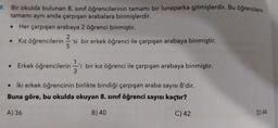 9. Bir okulda bulunan 8. sınıf öğrencilerinin tamamı bir lunaparka gitmişlerdir. Bu öğrencilerin
tamamı aynı anda çarpışan arabalara binmişlerdir.
Her çarpışan arabaya 2 öğrenci binmiştir.
• Kız öğrencilerin 2'si
• Kız öğrencilerin 'si bir erkek öğrenci ile çarpışan arabaya binmiştir.
5
• Erkek öğrencilerini bir kız öğrenci ile çarpışan arabaya binmiştir.
• İki erkek öğrencinin birlikte bindiği çarpışan araba sayısı 8'dir.
Buna göre, bu okulda okuyan 8. sınıf öğrenci sayısı kaçtır?
B) 40
C) 42
A) 36
3
D) 44