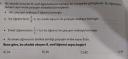 9. Bir okulda bulunan 8. sınıf öğrencilerinin tamamı bir lunaparka gitmişlerdir. Bu öğrencilerin
tamamı aynı anda çarpışan arabalara binmişlerdir.
Her çarpışan arabaya 2 öğrenci binmiştir.
• Kız öğrencilerin 2'si
• Kız öğrencilerin 'si bir erkek öğrenci ile çarpışan arabaya binmiştir.
5
• Erkek öğrencilerini bir kız öğrenci ile çarpışan arabaya binmiştir.
• İki erkek öğrencinin birlikte bindiği çarpışan araba sayısı 8'dir.
Buna göre, bu okulda okuyan 8. sınıf öğrenci sayısı kaçtır?
B) 40
C) 42
A) 36
3
D) 44