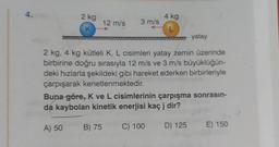 2 kg
K
12 m/s
3 m/s
4 kg
L
yatay
2 kg, 4 kg kütleli K, L cisimleri yatay zemin üzerinde
birbirine doğru sırasıyla 12 m/s ve 3 m/s büyüklüğün-
deki hızlarla şekildeki gibi hareket ederken birbirleriyle
çarpışarak kenetlenmektedir.
Buna göre, K ve L cisimlerinin çarpışma sonrasın-
da kaybolan kinetik enerjisi kaç j dir?
A) 50 B) 75
C) 100 D) 125 E) 150