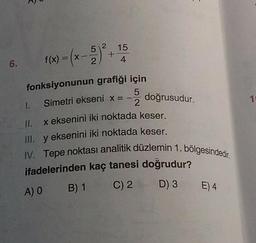 6.
52
1(x) = (x - 5)² + 15
4
fonksiyonunun
grafiği için
Simetri ekseni x = --
doğrusudur.
1.
II. x eksenini iki noktada keser.
III. y eksenini iki noktada keser.
IV. Tepe noktası analitik düzlemin 1. bölgesindedir.
ifadelerinden kaç tanesi doğrudur?
A) 0 B) 1
C) 2 D) 3 E) 4
10