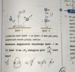 m
√20
m
m
ce
m
45°45
Şekil - I
Şekil - II
m kütleli bir cisim Şekil - I ve Şekil - II deki gibi yatay
düzleme tam esnek çarpıp, sekiyor.
Momentum değişiminin büyüklüğü Şekil - I de
AP₁ 1
AP2
AP₁, Şekil - II de AP2 olduğuna göre
kaçtır?
1/2 12 012 013/2014
B)√2
C)
D)
oranı
$
S
M
Si
u=t
t
-2019
8.5
11. Bir çar
meri ta
125
leştirilm
sabit h
durabi
ken, c
ve vü
durab
Mank
harel
puls)
A) 8
F