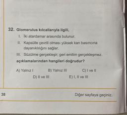 38
32. Glomerulus kılcallarıyla ilgili,
1. İki atardamar arasında bulunur.
II. Kapsülle çevrili olması yüksek kan basıncına
dayanıklılığını sağlar.
III. Süzülme gerçekleşir; geri emilim gerçekleşmez.
açıklamalarından hangileri doğrudur?
A) Yalnız I
B) Yalnız III
D) II ve III
C) I ve II
E) I, II ve III
Diğer sayfaya geçiniz.