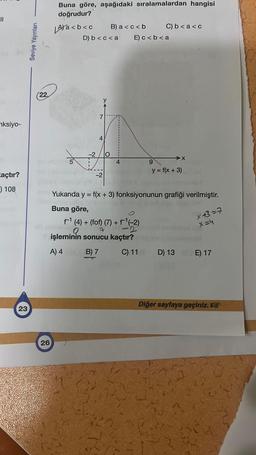 nksiyo-
zaçtır?
) 108
23
Seviye Yayınları
(22,
26
Buna göre, aşağıdaki sıralamalardan hangisi
doğrudur?
LAYa<b<c B) a<c<b
5
D) b<c<a E) c < b <a
-2
-2
O
C) b < a <c
†¹ (4) + (for) (7) + †¹(-2)
0
işleminin sonucu kaçtır?
A) 4
B) 7
C) 11
X
9
y = f(x + 3)
Yukarıda y = f(x + 3) fonksiyonunun grafiği verilmiştir.
Buna göre,
× 43=7
x=4
D) 13 E) 17
Diğer sayfaya geçiniz.