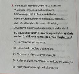 19lech66 811978
2. Verir zavallı memleket, verir ne varsa malını
Vücudunu, hayatını, ümidini, hayalini masz
Bütün ferağ-ı hâlini, olanca şevk-i balini. meg nå
Hemen yutun düşünmeyin haramını, helalini...s0
Yiyin efendiler yiyin, bu han-ı iştiha sizin, XA
ni Doyuncaya, tıksırıncaya, çatlayıncaya kadar yiyin!
Bu şiir, Tevfik Fikret'in şiir anlayışına ilişkin aşağıda
verilen özelliklerin hangisine örnek oluşturmaz?
A) Nazmı nesre yaklaşmıştır.
emjoy oy stibe (8
B) Toplumsal konulara değinmiştir.
Teemulqot D
C) Yabancı tamlamalara yer vermiştir. SLA (
D) Anlamın dizede tamamlanması kuralını yıkmıştır.
E) Aruz yanında heceyi de kullanmıştır.