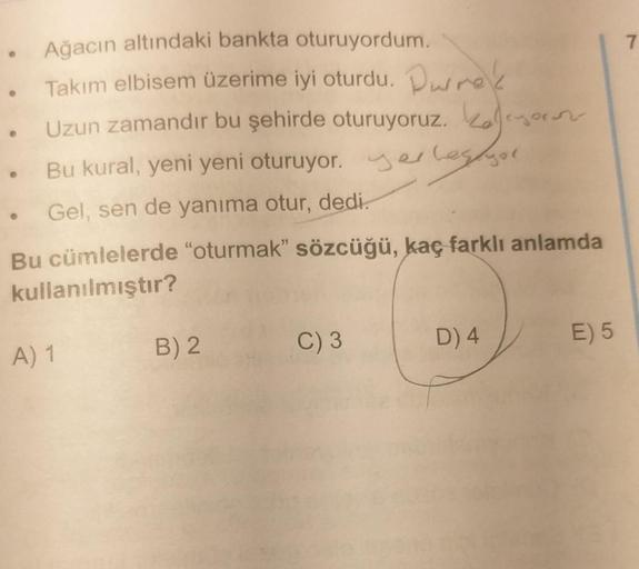 Ağacın altındaki bankta oturuyordum.
Takım elbisem üzerime iyi oturdu. Prek
. Uzun zamandır bu şehirde oturuyoruz.
•
Bu kural, yeni yeni oturuyor. yerlegger
Gel, sen de yanıma otur, dedi.
Bu cümlelerde "oturmak" sözcüğü, kaç farklı anlamda
kullanılmıştır?