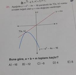 x² +6x+h
21. Aşağıda y = x² - 4x - 16 parabolü ile T(a, b) nokta-
sındaki teğeti olan y = mx doğrusu verilmiştir.
Ay
y = mx
T(a, b)
X
y = -x² - 4x - 16
Buna göre, a + b + m toplamı kaçtır?
A) -16 B)-12
C) -6
D) 4
E) 8