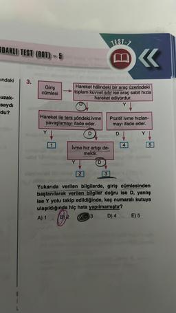 ODAKLI TEST (BOT)-5
indaki
uzak-
saydı
du?
3.
Giriş
cümlesi
Hareket ile ters yöndeki. ivme
yavaşlamayı ifade eder.
D
Y
K
Hareket halindeki bir araç üzerindeki
toplam kuvvet sıfır ise araç sabit hızla
hareket ediyordur.
Y
İvme hız artışı de-
mektir.
Y
2
TEST-7
3
3
Pozitif ivme hızlan-
mayı ifade eder.
DI
Y
4
Yukarıda verilen bilgilerde, giriş cümlesinden
başlanılarak verilen bilgiler doğru ise D, yanlış
ise Y yolu takip edildiğinde, kaç numaralı kutuya
ulaşıldığında hiç hata yapılmamıştır?
A) 1
₂
D) 4
5
E) 5