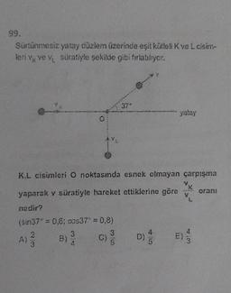 99.
Sürtünmesiz yatay düzlem üzerinde eşit kütleli K ve L cisim-
leri v ve v suratiyle şekilde gibi fırlatılıyor.
O
379
yatay
K.L cisimleri O noktasında esnek olmayan çarpışma
K
yaparak v süratiyle hareket ettiklerine göre V
nedir?
(sin37° = 0,6; cos37" = 0,8)
A) 3 B) 3/
D) E)
5
orani