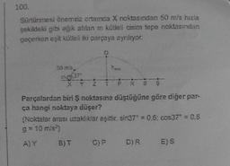 100.
Sürtünmesi önemsiz ortamda X noktasından 50 m/s hızla
şekildeki gibi eğik atılan m kútleli cisim tepe noktasından
geçerken eşit kütleli iki parçaya ayrılıyor.
50 m/s
Pes
XYZTPRS S
Parçalardan biri ş noktasına düştüğüne göre diğer par-
ça hangi noktaya düşer?
(Noktalar arası uzaklıklar eşittir. sin372 = 0.6; cos37" = 0.8
g=10m/s²)
A)Y B)T C)P D)R E)S