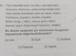 8. Yiyin efendiler yiyin, bu hân-ı can-fezâ sizin
Doyunca, tıksırınca, çatlayıncaya kadar yiyin
Verir zavallı memleket, verir ne varsa, malını
Vücûdunu, hayatını, ümidini, hayalini
Bütün ferağ-ı hâlini, olanca şevk-i bâlini
Hemen yutun düşünmeyin haramını, helâlini
Bu dizeler aşağıdaki şiir türlerinden hangisinin
kapsamında değerlendirilmelidir?
A) Lirik
B) Epik
D) Pastoral
E) Satirik
C) Didaktik