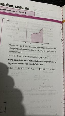 ORİJİNAL SORULAR
Denklemler - Test 4
3.
x²-x2²-13.
6
X₁
X₂
Yukarıdaki koordinat düzleminde taralı bölgenin alanı 50 br²
olup grafiğin altında kalan alan x²+x²2-X₁ X₂ + p yöntemi ile
modellenmiştir.
x²5x + 6 = 0 denkleminin kökleri x, ve x₂ dir.
Buna göre, koordinat düzleminde sınır değerleri 2x, ve
3x₂ olsaydı taralı olan kaç br² olurdu?
A) 80
B) 90
C) 100
D) 104
0
*P
20-2 + 7
MO
X
E) 120
0100 snu8.
Dies
02-13-302 9
Aalt