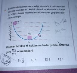 8. Sürtünmelerin önemsenmediği sistemde K noktasından
serbest bırakılan m, kütleli cisim L noktasında bulunan
kütleli cisimle merkezî esnek olmayan çarpışma ger-
çekleştirmiştir.
m2
K
A)
h.
m₁
m2
B) 12/12
L
Cisimler birlikte M noktasına kadar yükseldiklerine
m₁
göre
oranı kaçtır?
m₂
M
C) 1
M₁-4h
My m
D) 2
E) 3