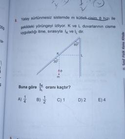 209
ta-
Ç
8. Yatay sürtünmesiz sistemde m kütleli cisim hızı ile
şekildeki yörüngeyi izliyor. K ve L duvarlarının cisme
uyguladığı itme, sırasıyla k veldir.
IK
IL
A) 1 B) 12/2
Buna göre
30°
m
oranı kaçtır?
60°
C) 1 D) 2
E) 4
11. Sınıf Fizik Konu Kitabı