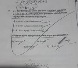 X-64+5+2x+6+5
= 4x+8
9. y = f(x) fonksiyonunda öteleme işlemleri yapılarak
y=f(x+9)-4 fonksiyonunun grafiğinin çizilebilmesi
için f(x) fonksiyonunun grafiğine,
19 birim sola ötelenmelidir.
. 9 birim yukarı ötelenmelidir.
I. 4 birim aşağı ötelenmelidir.
işlemlerinden hangilerinin birlikte yapılması gerekir?
A) Yalnız L
B) I ve
D) II ve
E) I, II ve III
4X+14
I
ve K