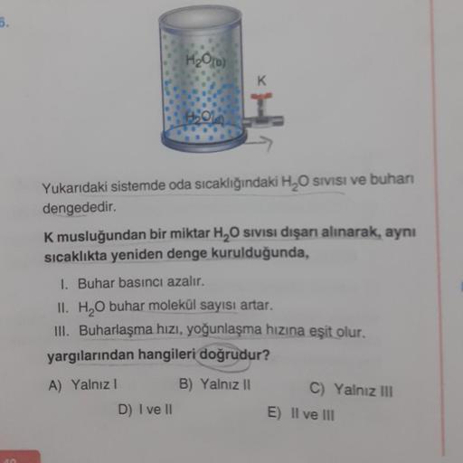 5.
H₂O(b)
H₂01
D) I ve II
K
Yukarıdaki sistemde oda sıcaklığındaki H₂O Sivisi ve buharı
dengededir.
K musluğundan bir miktar H₂O sıvısı dışarı alınarak, aynı
sıcaklıkta yeniden denge kurulduğunda,
1. Buhar basıncı azalır.
II. H₂O buhar molekül sayısı artar