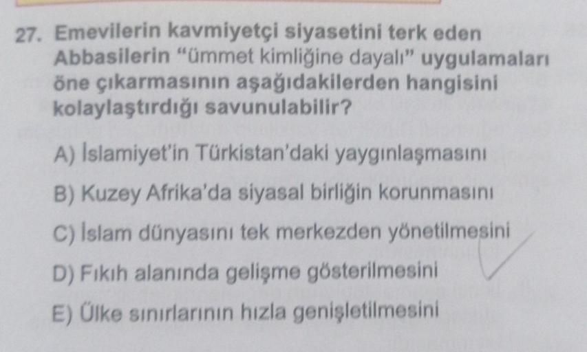 27. Emevilerin kavmiyetçi siyasetini terk eden
Abbasilerin "ümmet kimliğine dayalı" uygulamaları
öne çıkarmasının aşağıdakilerden hangisini
kolaylaştırdığı savunulabilir?
A) Islamiyet'in Türkistan'daki yaygınlaşmasını
B) Kuzey Afrika'da siyasal birliğin ko