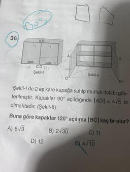 36.
Bos
AB
CD L
Şekil-I
A
D) 12
Şekil-II
Şekil-l de 2 eş kare kapağa sahip mutfak dolabı gös-
terilmiştir. Kapaklar 90° açıldığında |AD| = 4√5 br
olmaktadır. (Şekil-II)
Buna göre kapaklar 120° açılırsa |BC| kaç br olur?
A) 6√3
B) 2√30
C) 11
B
E) 4√10