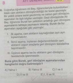 AYT
B
#6. Coğrafya öğretmeni Ali Bey, öğrencileriyle bulundukları
ildeki cam atıkların dönüştürüldüğü bir tesisi gezmiştir.
Bir yetkili onlara tesisi gezdirmiş ve camın geri dönüşüm
aşamaları ile ilgili bilgiler vermiştir. Gezi dönüşünde Ali
Bey, öğrencisi Burak'tan yetkilinin anlattığı geri dönüşüm
aşamalarını tahtaya yazmasını istemiş, Burak da bu
aşamaları aşağıdaki gibi yazmıştır.
1. İlk aşama, cam atıkların kaynağından ayrı ayrı
toplanmasıdır.
II. İkinci aşama, toplanan değerlendirilebilir cam
atıkların uygun araçlarla geri dönüşüm tesislerine
taşınmasıdır.
III. Üçüncü aşama ise bu atıkların geri dönüşüm
tesislerinde işlenmesidir.
Buna göre Burak, geri dönüşüm aşamalarından
hangilerini doğru belirtmiştir?
A) Yalnız I
D) II ve III
B) Yalnız III
C) I ve II
E) I, II ve III