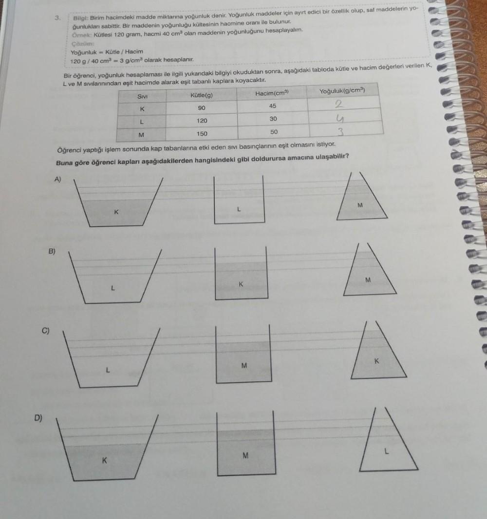 D)
3.
A)
Bilgi: Birim hacimdeki madde miktarına yoğunluk denir. Yoğunluk maddeler için ayırt edici bir özellik olup, saf maddelerin yo-
ğunluklan sabittir. Bir maddenin yoğunluğu kültesinin hacmine oranı ile bulunur.
Örnek: Kütlesi 120 gram, hacmi 40 cm³ o