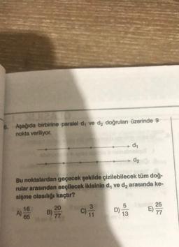 E
6. Aşağıda birbirine paralel d, ve d₂ doğrulan üzerinde 9
nokta veriliyor.
A)
Bu noktalardan geçecek şekilde çizilebilecek tüm doğ-
rular arasından seçilecek ikisinin d, ve d₂ arasında ke-
sişme olasılığı kaçtır?
16
65
B)-2970
77
C) 11
d₁
5
13
d₂
25